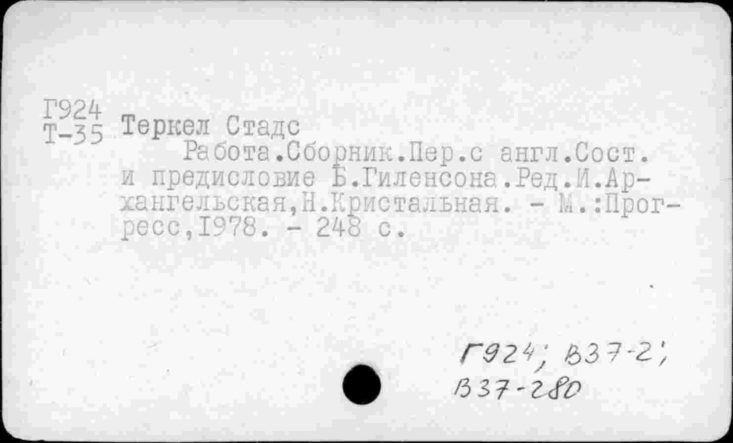 ﻿Г924
Т—35 Теркел Стаде
Работа.Сборник.Пер.с англ.Сост. и предисловие Б.Гиленсона.Ред.И.Архангельская,Н.Кристальная. - [«..’Прогресс, 1978. - 248 с.
Г9 2^ /53 2-2', /3 37'1<№